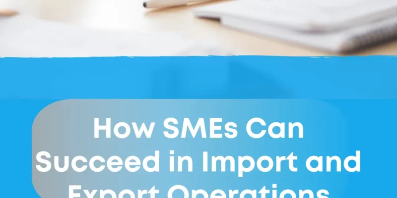 How SMEs Can Succeed in Import and Export Operations 2025